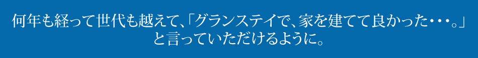 何年も経って世代も越えて、「グランステイで、家を建てて良かった・・・。」と言っていただけるように。